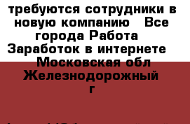 требуются сотрудники в новую компанию - Все города Работа » Заработок в интернете   . Московская обл.,Железнодорожный г.